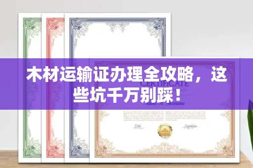 全国木材运输证办理全攻略,这些坑千万别踩!